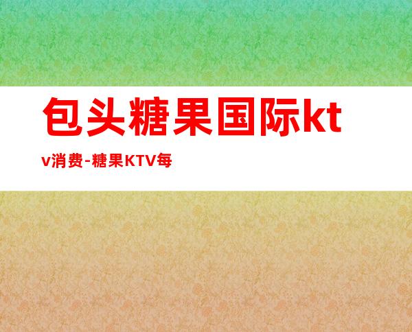 包头糖果国际ktv消费-糖果KTV每小时多少钱
