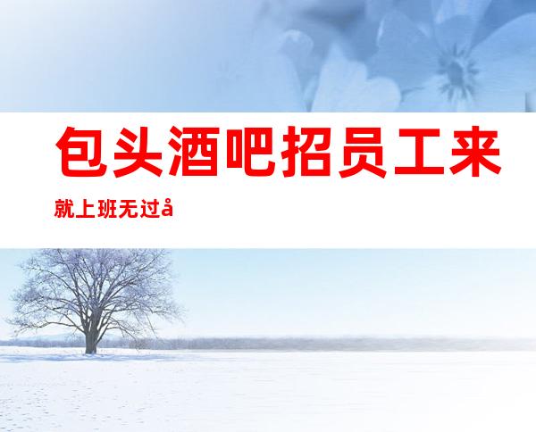 包头酒吧招员工 来就上班无过多要求靠谱直招