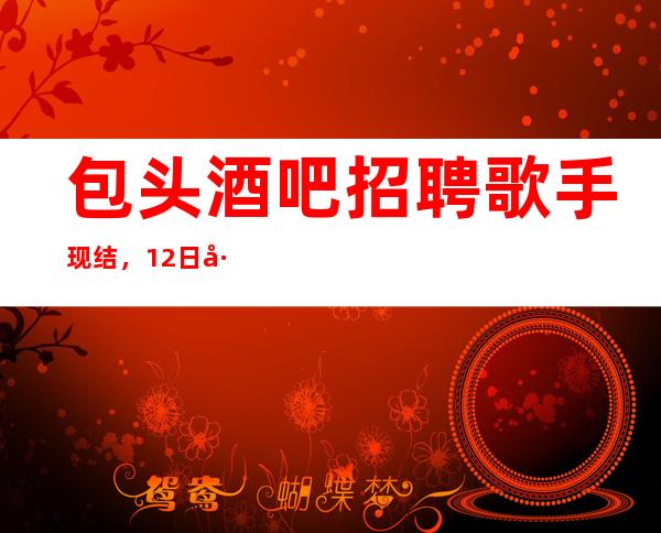 包头酒吧招聘歌手现结,12日工资/上班包接包送