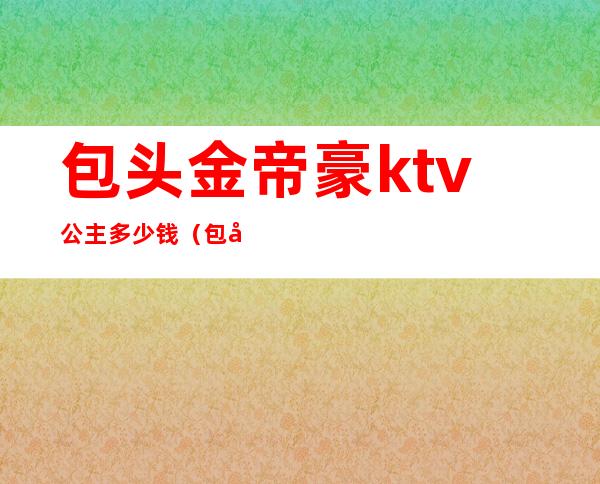 包头金帝豪ktv公主多少钱(包头金帝豪ktv公主多少钱一个)