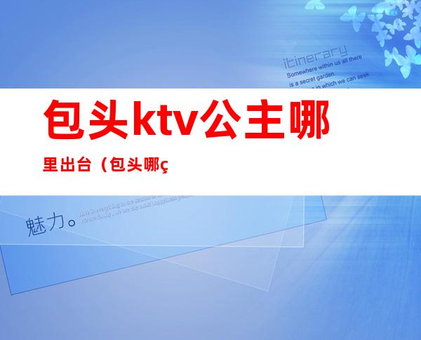 包头ktv公主哪里出台(包头哪的ktv可以出台)