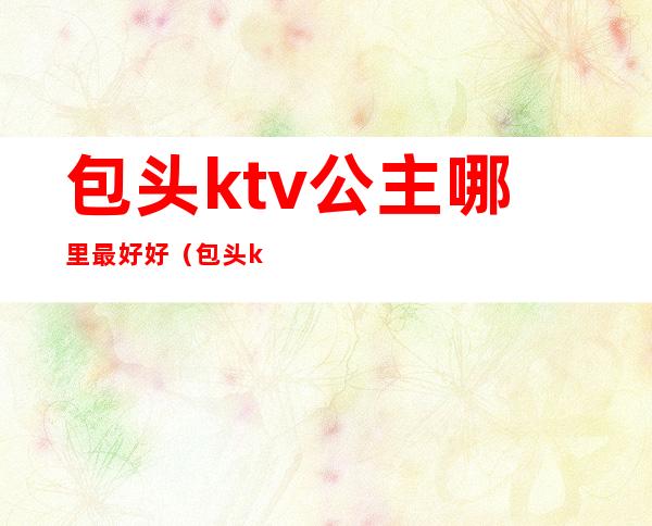 包头ktv公主哪里最好好(包头ktv哪里好玩)