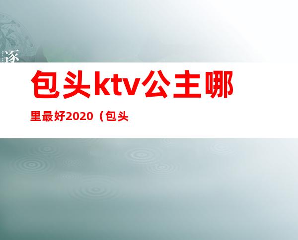 包头ktv公主哪里最好2020(包头荣资大酒店ktv公主多少钱)