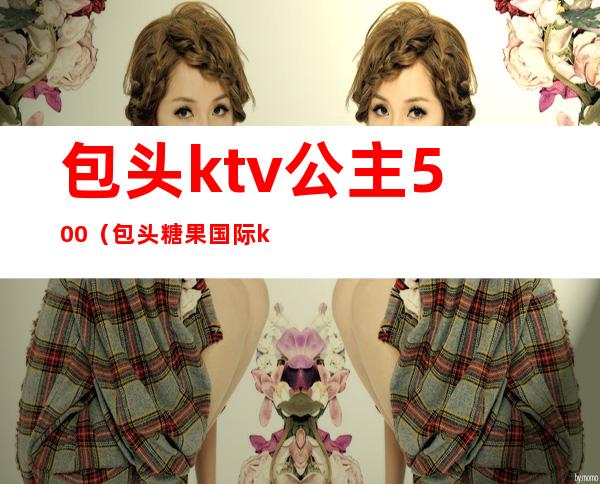 包头ktv公主500(包头糖果国际ktv有公主吗)