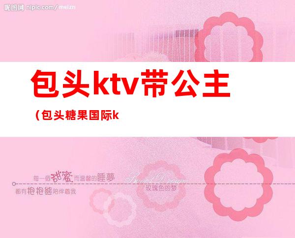 包头ktv带公主(包头糖果国际ktv有公主吗)