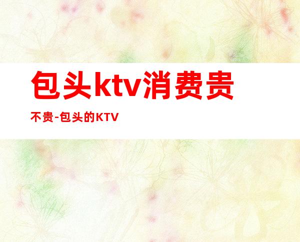 包头ktv消费贵不贵-包头的KTV
