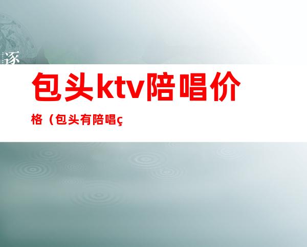 包头ktv陪唱价格(包头有陪唱的ktv)