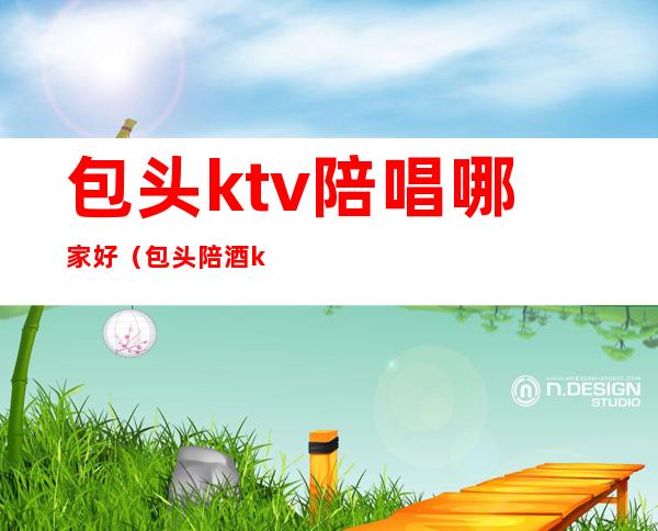 包头ktv陪唱哪家好(包头陪酒ktv)