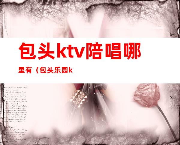 包头ktv陪唱哪里有(包头乐园ktv陪唱多少钱)