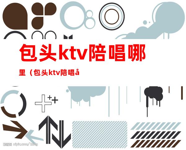 包头ktv陪唱哪里(包头ktv陪唱哪里有)