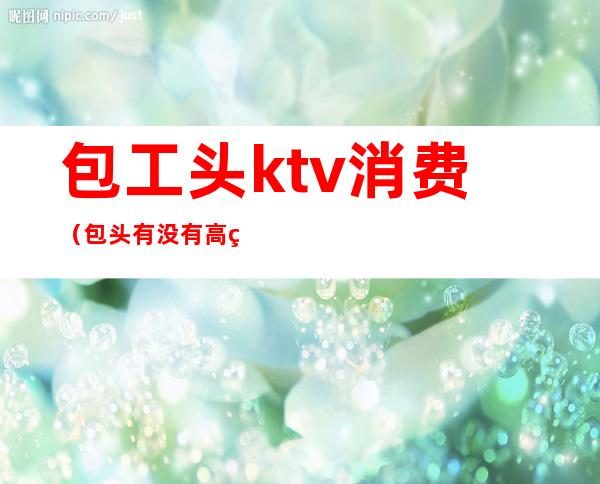 包工头ktv消费(包头有没有高端的ktv)