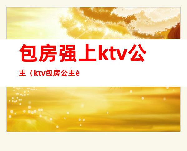 包房强上ktv公主(ktv包房公主违法吗)
