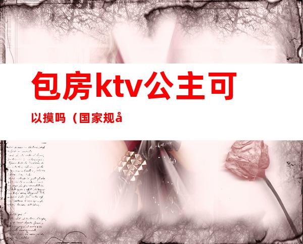 包房ktv公主可以摸吗(国家规定ktv包房公主犯法吗?)