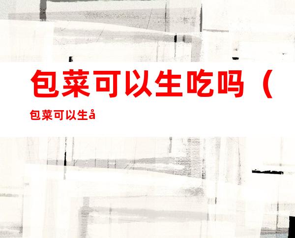 包菜可以生吃吗(包菜可以生吃吗?)