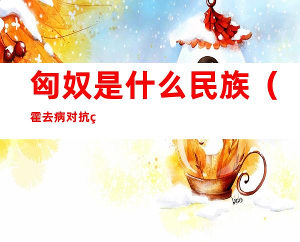 匈奴是什么民族(霍去病对抗的匈奴是什么民族)