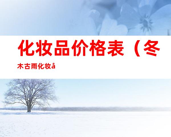 化妆品价格表(冬木古雨化妆品价格表)