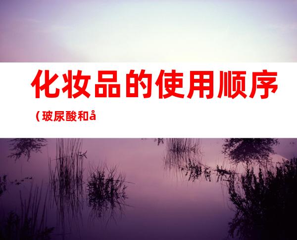 化妆品的使用顺序（玻尿酸和化妆品的使用顺序）