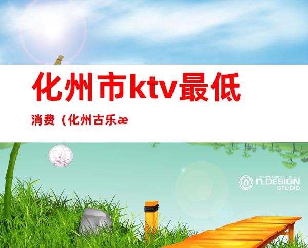 化州市ktv最低消费(化州古乐汇ktv报价)