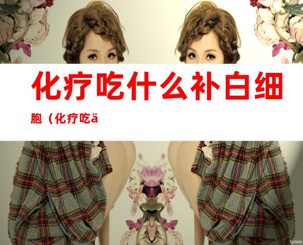 化疗吃什么补白细胞(化疗吃什么补充白细胞)