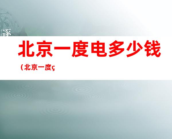 北京一度电多少钱(北京一度电多少钱居民)