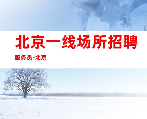 北京一线场所招聘服务员-北京没任务夜总会选择大团队含金量高