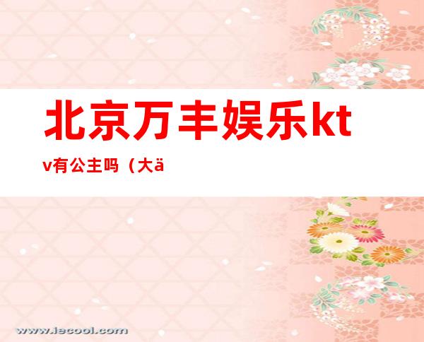 北京万丰娱乐ktv有公主吗(大丰ktv公主)