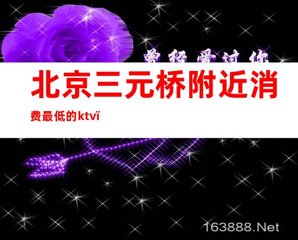 北京三元桥附近消费最低的ktv(三元桥最贵的小区)