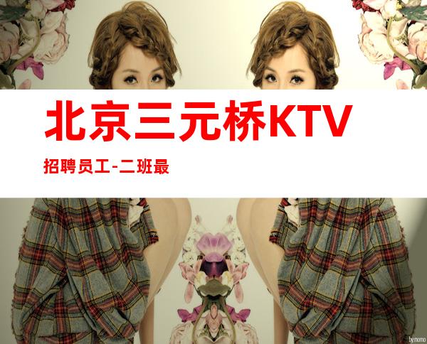 北京三元桥KTV招聘员工-二班最多颜子换 青春创造无尽财富