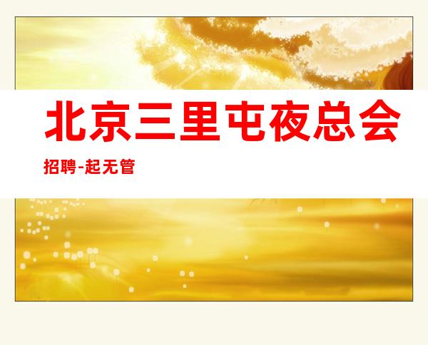 北京三里屯夜总会招聘-起无管理费 提供食宿 当天安排