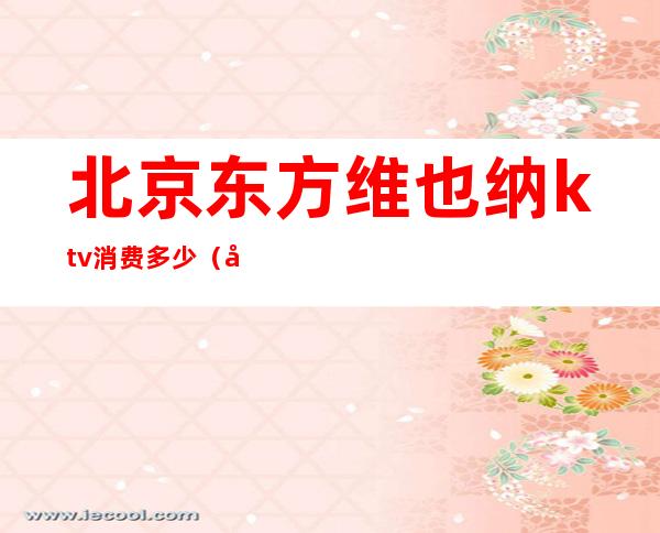 北京东方维也纳ktv消费多少(北京东方维也纳ktv骗局)