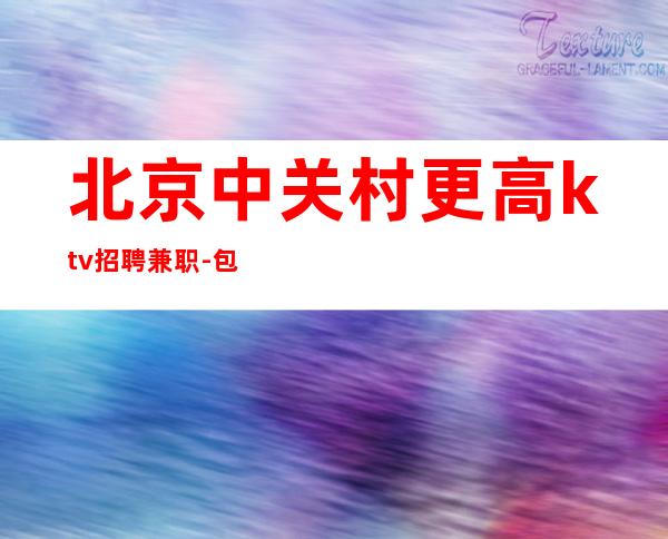 北京中关村更高ktv招聘兼职-包厢天天抢房爆满福利待遇好