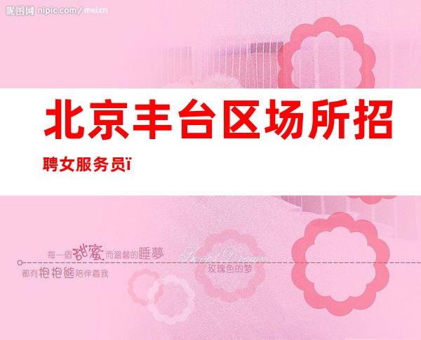 北京丰台区场所招聘女服务员,一千五起好上班【急聘新人加入】