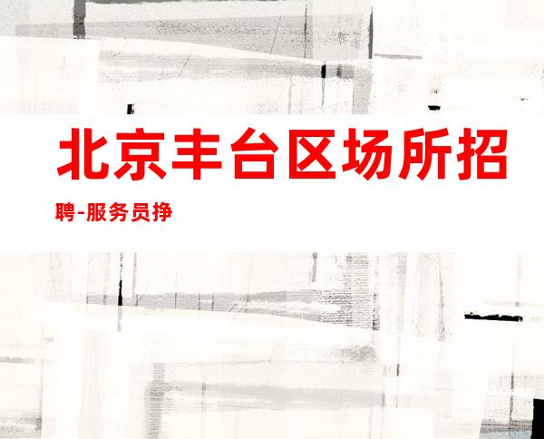 北京丰台区场所招聘-服务员挣 最正规场所