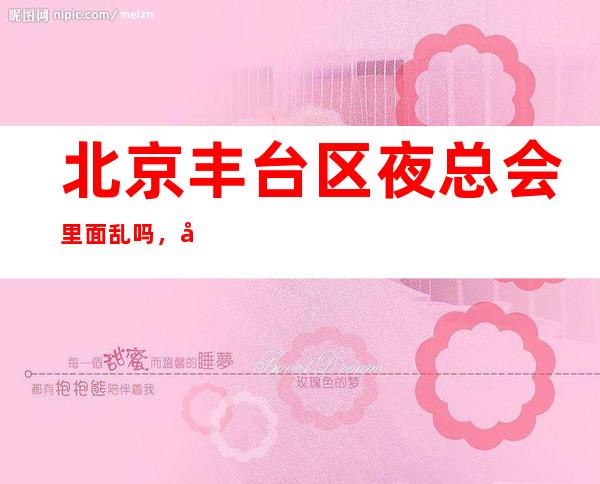 北京丰台区夜总会里面乱吗,圣瑞华