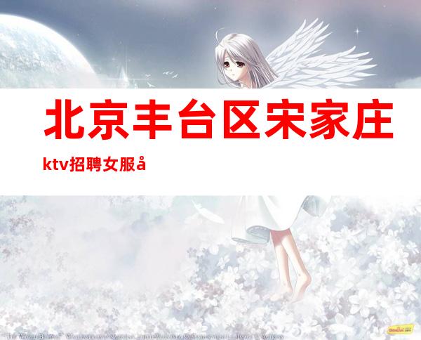 北京丰台区宋家庄ktv招聘女服务员-无订房酒水任务提供住宿不乱收费
