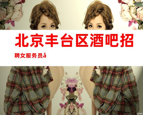 北京丰台区酒吧招聘女服务员场（现缺30人等你加入）