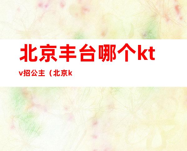 北京丰台哪个ktv招公主(北京ktv里面的公主是做什么的)