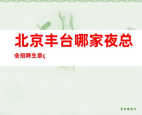 北京丰台哪家夜总会招聘生意稳定靠谱才是真