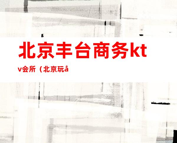 北京丰台商务ktv会所(北京玩得开的ktv丰台)