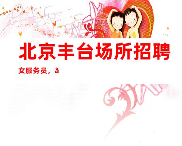 北京丰台场所招聘女服务员,【生意好+无压力+下班拿】