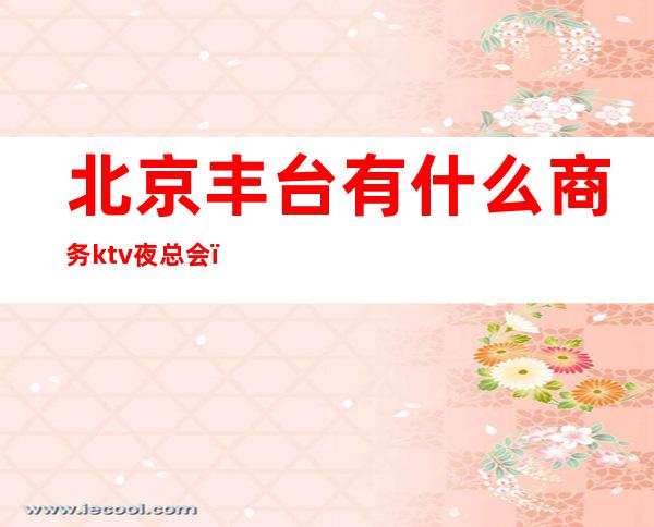 北京丰台有什么商务ktv夜总会(丰台区的KTV)