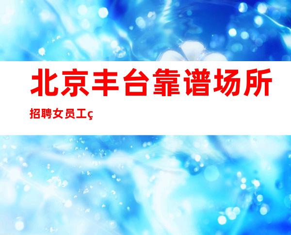 北京丰台靠谱场所招聘女员工特生意稳定无费用