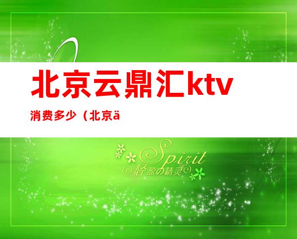 北京云鼎汇ktv消费多少(北京云鼎汇ktv消费多少)