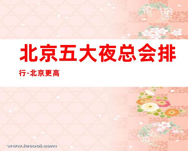 北京五大夜总会排行-北京更高夜总会商务KTV介绍