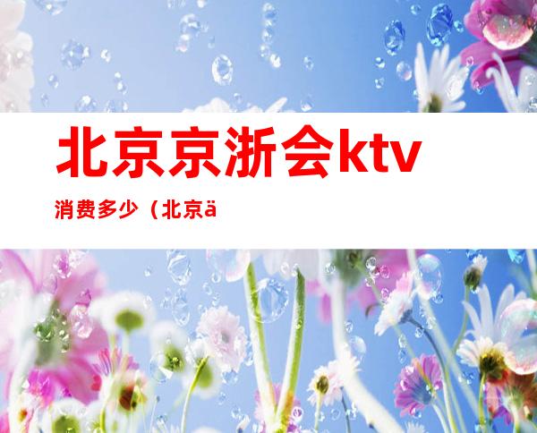 北京京浙会ktv消费多少（北京京浙会ktv招聘服务员）