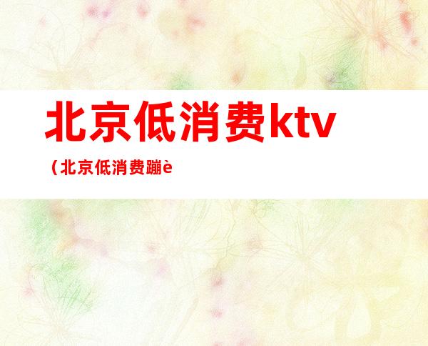 北京低消费ktv（北京低消费蹦迪酒吧）