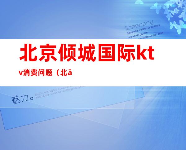 北京倾城国际ktv消费问题(北京倾城国际会所怎么样)