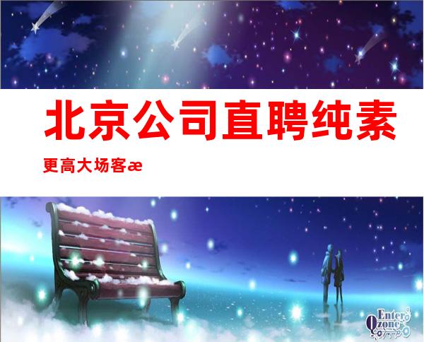 北京公司直聘 纯素 更高大场 客户素质高 可兼职