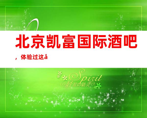 北京凯富国际酒吧,体验过这家店让人流连忘返