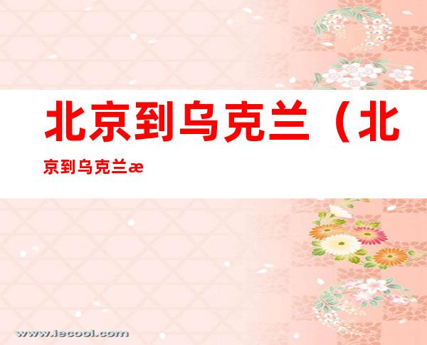 北京到乌克兰(北京到乌克兰机票查询)